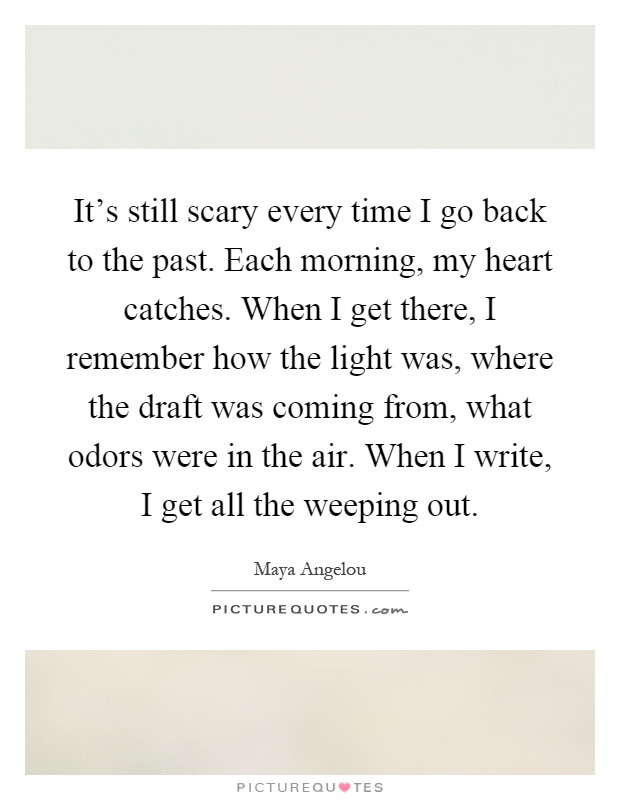 It's still scary every time I go back to the past. Each morning, my heart catches. When I get there, I remember how the light was, where the draft was coming from, what odors were in the air. When I write, I get all the weeping out Picture Quote #1