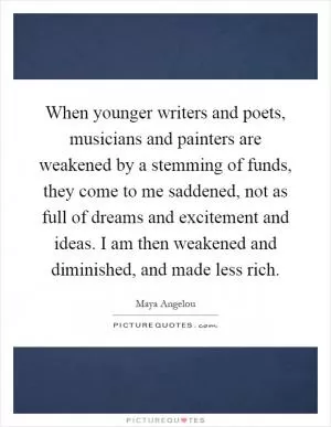 When younger writers and poets, musicians and painters are weakened by a stemming of funds, they come to me saddened, not as full of dreams and excitement and ideas. I am then weakened and diminished, and made less rich Picture Quote #1
