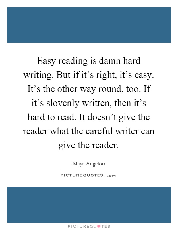 Easy reading is damn hard writing. But if it's right, it's easy. It's the other way round, too. If it's slovenly written, then it's hard to read. It doesn't give the reader what the careful writer can give the reader Picture Quote #1