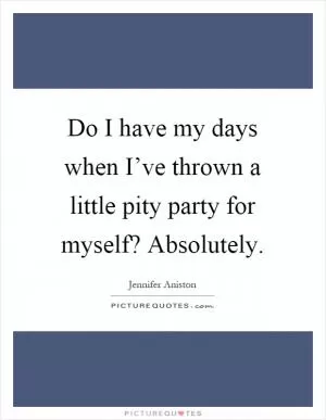 Do I have my days when I’ve thrown a little pity party for myself? Absolutely Picture Quote #1