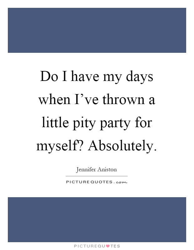 Do I have my days when I've thrown a little pity party for myself? Absolutely Picture Quote #1