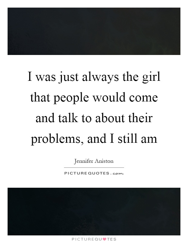 I was just always the girl that people would come and talk to about their problems, and I still am Picture Quote #1