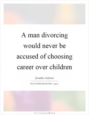 A man divorcing would never be accused of choosing career over children Picture Quote #1