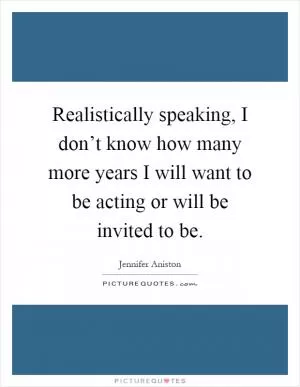 Realistically speaking, I don’t know how many more years I will want to be acting or will be invited to be Picture Quote #1