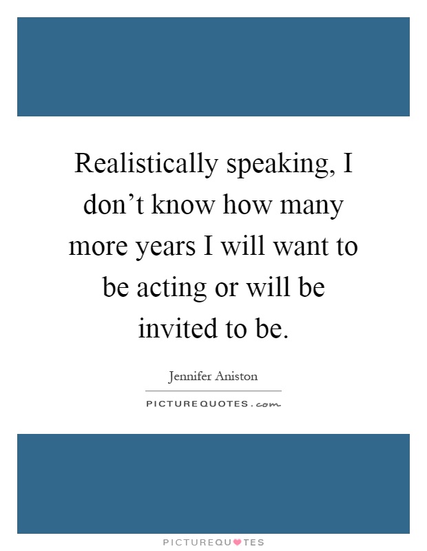 Realistically speaking, I don't know how many more years I will want to be acting or will be invited to be Picture Quote #1