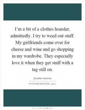 I’m a bit of a clothes hoarder, admittedly. I try to weed out stuff. My girlfriends come over for cheese and wine and go shopping in my wardrobe. They especially love it when they get stuff with a tag still on Picture Quote #1