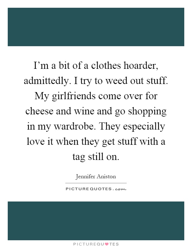 I'm a bit of a clothes hoarder, admittedly. I try to weed out stuff. My girlfriends come over for cheese and wine and go shopping in my wardrobe. They especially love it when they get stuff with a tag still on Picture Quote #1