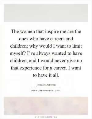 The women that inspire me are the ones who have careers and children; why would I want to limit myself? I’ve always wanted to have children, and I would never give up that experience for a career. I want to have it all Picture Quote #1