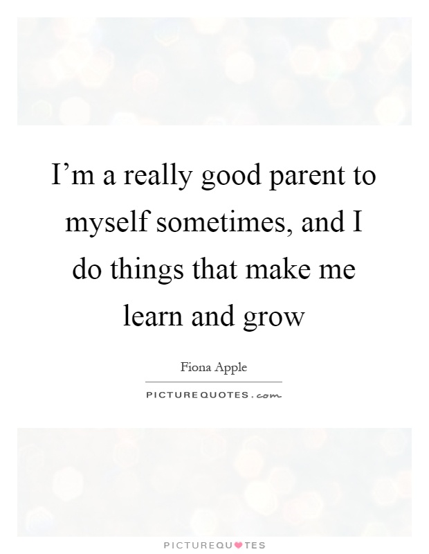 I'm a really good parent to myself sometimes, and I do things that make me learn and grow Picture Quote #1