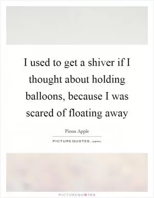 I used to get a shiver if I thought about holding balloons, because I was scared of floating away Picture Quote #1