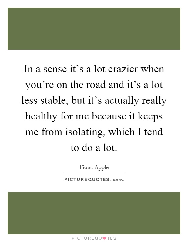 In a sense it's a lot crazier when you're on the road and it's a lot less stable, but it's actually really healthy for me because it keeps me from isolating, which I tend to do a lot Picture Quote #1