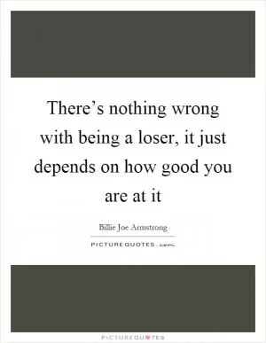 There’s nothing wrong with being a loser, it just depends on how good you are at it Picture Quote #1