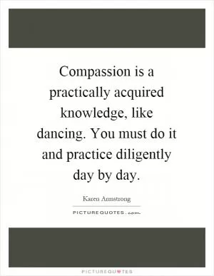 Compassion is a practically acquired knowledge, like dancing. You must do it and practice diligently day by day Picture Quote #1