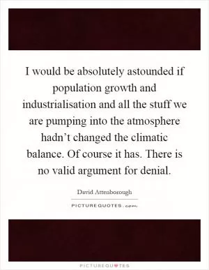 I would be absolutely astounded if population growth and industrialisation and all the stuff we are pumping into the atmosphere hadn’t changed the climatic balance. Of course it has. There is no valid argument for denial Picture Quote #1