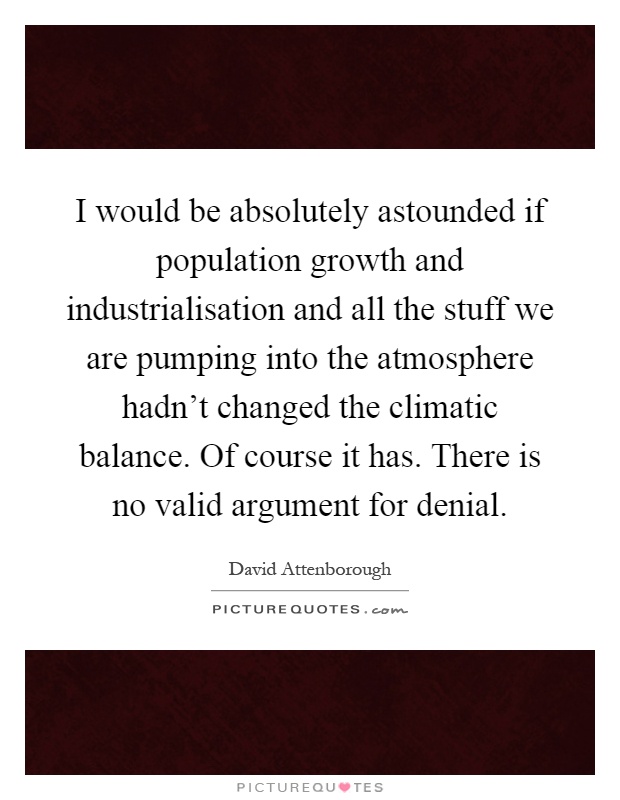 I would be absolutely astounded if population growth and industrialisation and all the stuff we are pumping into the atmosphere hadn't changed the climatic balance. Of course it has. There is no valid argument for denial Picture Quote #1
