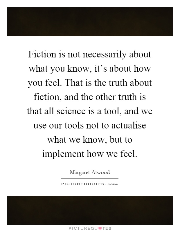 Fiction is not necessarily about what you know, it's about how you feel. That is the truth about fiction, and the other truth is that all science is a tool, and we use our tools not to actualise what we know, but to implement how we feel Picture Quote #1