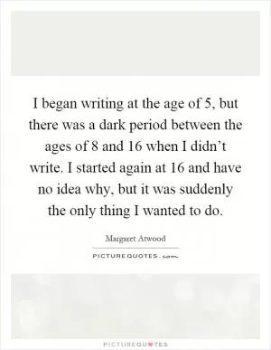 I began writing at the age of 5, but there was a dark period between the ages of 8 and 16 when I didn’t write. I started again at 16 and have no idea why, but it was suddenly the only thing I wanted to do Picture Quote #1