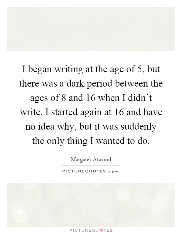 I began writing at the age of 5, but there was a dark period between the ages of 8 and 16 when I didn't write. I started again at 16 and have no idea why, but it was suddenly the only thing I wanted to do Picture Quote #1