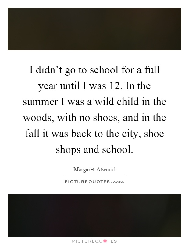 I didn't go to school for a full year until I was 12. In the summer I was a wild child in the woods, with no shoes, and in the fall it was back to the city, shoe shops and school Picture Quote #1