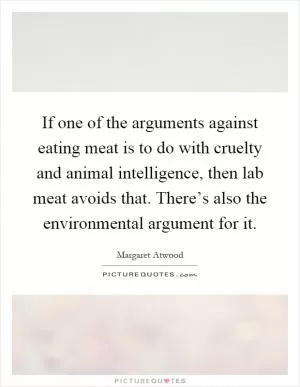 If one of the arguments against eating meat is to do with cruelty and animal intelligence, then lab meat avoids that. There’s also the environmental argument for it Picture Quote #1