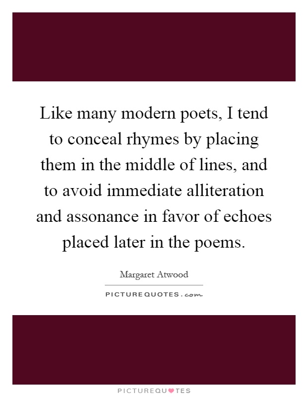 Like many modern poets, I tend to conceal rhymes by placing them in the middle of lines, and to avoid immediate alliteration and assonance in favor of echoes placed later in the poems Picture Quote #1