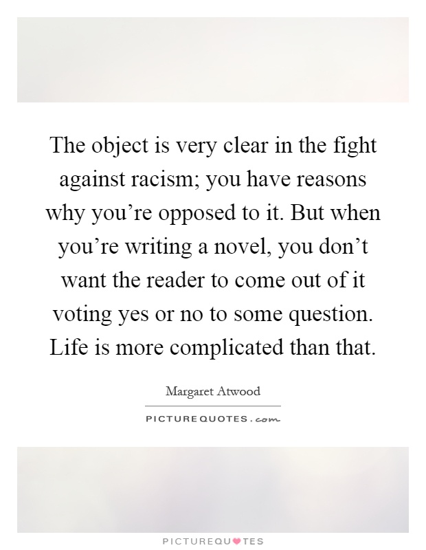 The object is very clear in the fight against racism; you have reasons why you're opposed to it. But when you're writing a novel, you don't want the reader to come out of it voting yes or no to some question. Life is more complicated than that Picture Quote #1