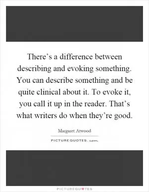There’s a difference between describing and evoking something. You can describe something and be quite clinical about it. To evoke it, you call it up in the reader. That’s what writers do when they’re good Picture Quote #1