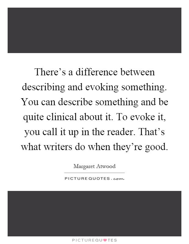 There's a difference between describing and evoking something. You can describe something and be quite clinical about it. To evoke it, you call it up in the reader. That's what writers do when they're good Picture Quote #1