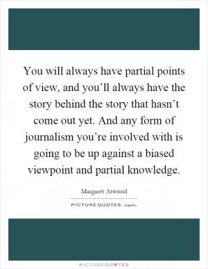 You will always have partial points of view, and you’ll always have the story behind the story that hasn’t come out yet. And any form of journalism you’re involved with is going to be up against a biased viewpoint and partial knowledge Picture Quote #1