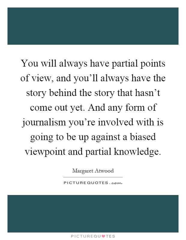 You will always have partial points of view, and you'll always have the story behind the story that hasn't come out yet. And any form of journalism you're involved with is going to be up against a biased viewpoint and partial knowledge Picture Quote #1