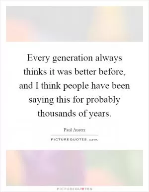 Every generation always thinks it was better before, and I think people have been saying this for probably thousands of years Picture Quote #1
