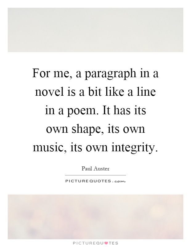 For me, a paragraph in a novel is a bit like a line in a poem. It has its own shape, its own music, its own integrity Picture Quote #1