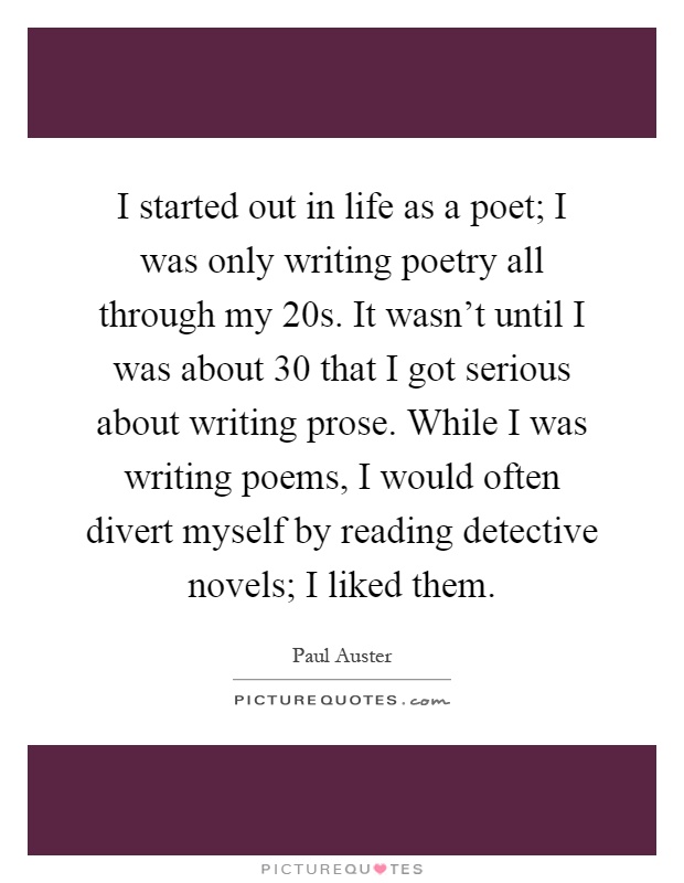 I started out in life as a poet; I was only writing poetry all through my 20s. It wasn't until I was about 30 that I got serious about writing prose. While I was writing poems, I would often divert myself by reading detective novels; I liked them Picture Quote #1