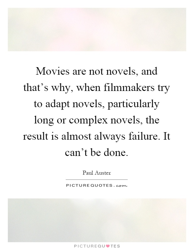 Movies are not novels, and that's why, when filmmakers try to adapt novels, particularly long or complex novels, the result is almost always failure. It can't be done Picture Quote #1