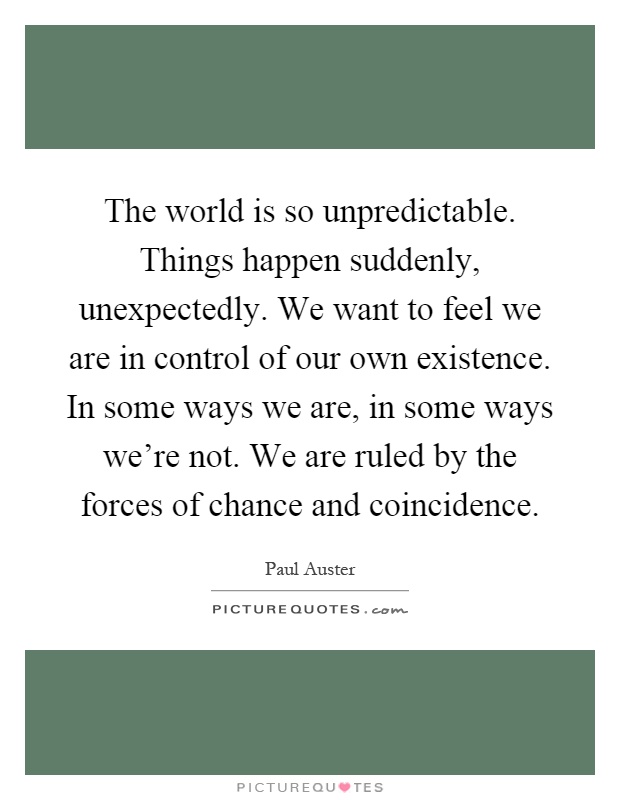 The world is so unpredictable. Things happen suddenly, unexpectedly. We want to feel we are in control of our own existence. In some ways we are, in some ways we're not. We are ruled by the forces of chance and coincidence Picture Quote #1