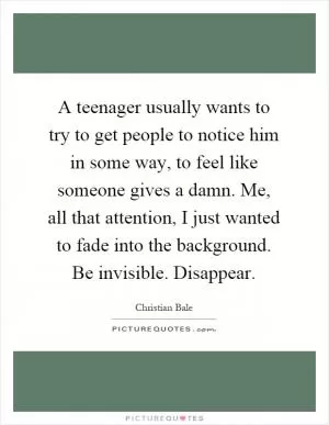 A teenager usually wants to try to get people to notice him in some way, to feel like someone gives a damn. Me, all that attention, I just wanted to fade into the background. Be invisible. Disappear Picture Quote #1
