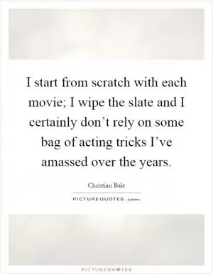 I start from scratch with each movie; I wipe the slate and I certainly don’t rely on some bag of acting tricks I’ve amassed over the years Picture Quote #1
