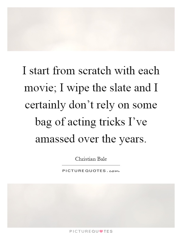 I start from scratch with each movie; I wipe the slate and I certainly don't rely on some bag of acting tricks I've amassed over the years Picture Quote #1