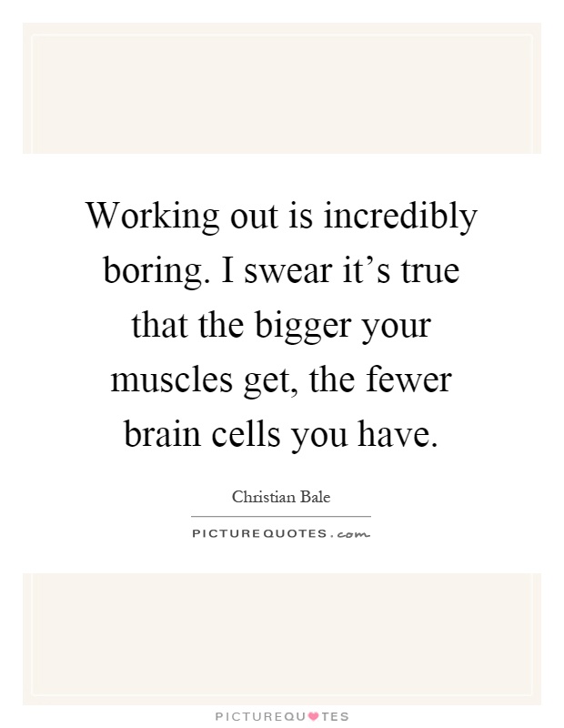 Working out is incredibly boring. I swear it's true that the bigger your muscles get, the fewer brain cells you have Picture Quote #1