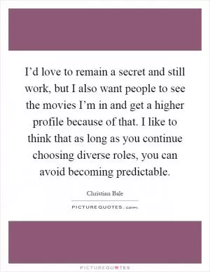 I’d love to remain a secret and still work, but I also want people to see the movies I’m in and get a higher profile because of that. I like to think that as long as you continue choosing diverse roles, you can avoid becoming predictable Picture Quote #1