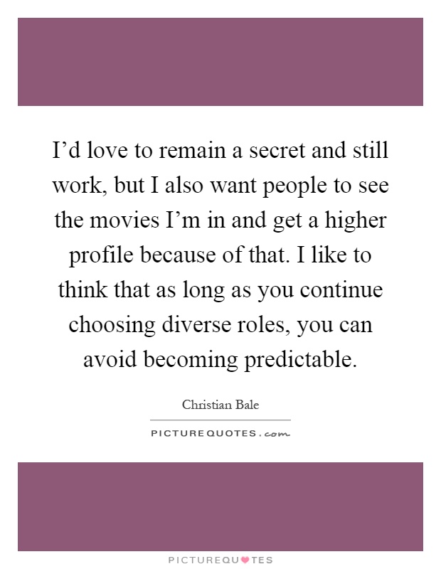 I'd love to remain a secret and still work, but I also want people to see the movies I'm in and get a higher profile because of that. I like to think that as long as you continue choosing diverse roles, you can avoid becoming predictable Picture Quote #1
