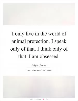 I only live in the world of animal protection. I speak only of that. I think only of that. I am obsessed Picture Quote #1