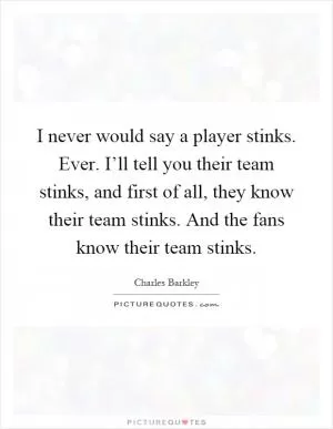 I never would say a player stinks. Ever. I’ll tell you their team stinks, and first of all, they know their team stinks. And the fans know their team stinks Picture Quote #1