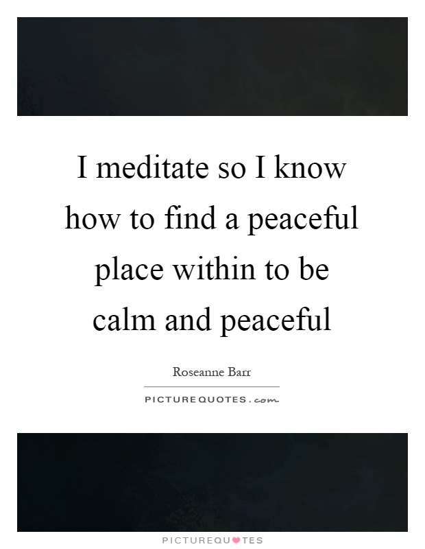 I meditate so I know how to find a peaceful place within to be calm and peaceful Picture Quote #1