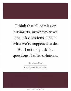 I think that all comics or humorists, or whatever we are, ask questions. That’s what we’re supposed to do. But I not only ask the questions, I offer solutions Picture Quote #1