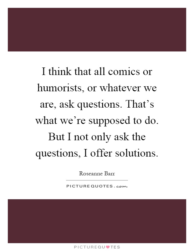 I think that all comics or humorists, or whatever we are, ask questions. That's what we're supposed to do. But I not only ask the questions, I offer solutions Picture Quote #1