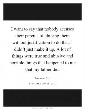 I want to say that nobody accuses their parents of abusing them without justification to do that. I didn’t just make it up. A lot of things were true and abusive and horrible things that happened to me that my father did Picture Quote #1