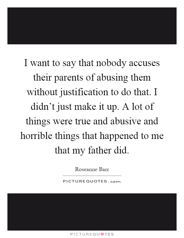 I want to say that nobody accuses their parents of abusing them without justification to do that. I didn't just make it up. A lot of things were true and abusive and horrible things that happened to me that my father did Picture Quote #1