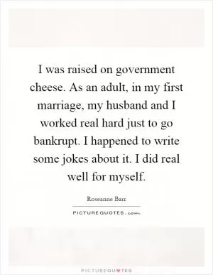 I was raised on government cheese. As an adult, in my first marriage, my husband and I worked real hard just to go bankrupt. I happened to write some jokes about it. I did real well for myself Picture Quote #1