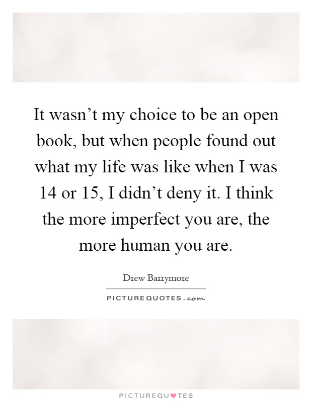 It wasn't my choice to be an open book, but when people found out what my life was like when I was 14 or 15, I didn't deny it. I think the more imperfect you are, the more human you are Picture Quote #1